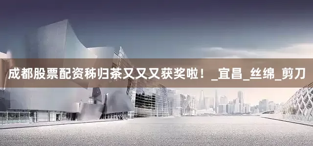 成都股票配资秭归茶又又又获奖啦！_宜昌_丝绵_剪刀