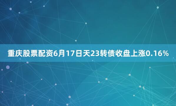 重庆股票配资6月17日天23转债收盘上涨0.16%