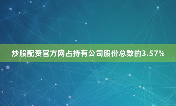 炒股配资官方网占持有公司股份总数的3.57%