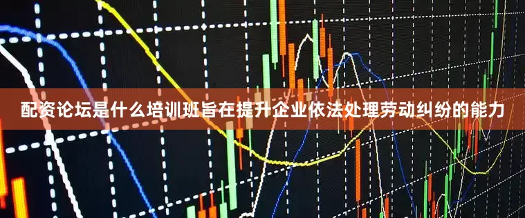 配资论坛是什么培训班旨在提升企业依法处理劳动纠纷的能力
