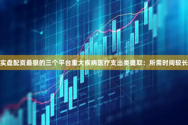 实盘配资最狠的三个平台重大疾病医疗支出类提取：所需时间较长