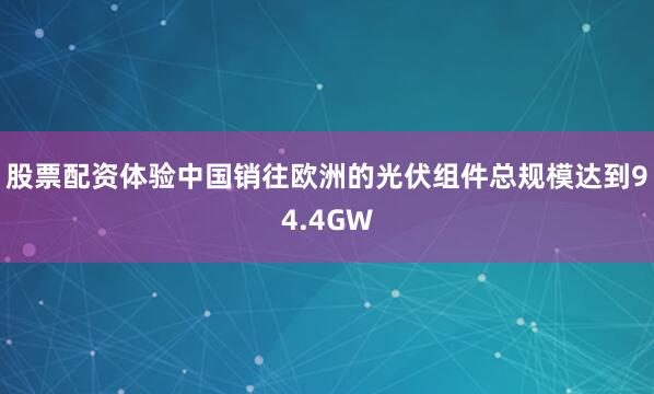 股票配资体验中国销往欧洲的光伏组件总规模达到94.4GW