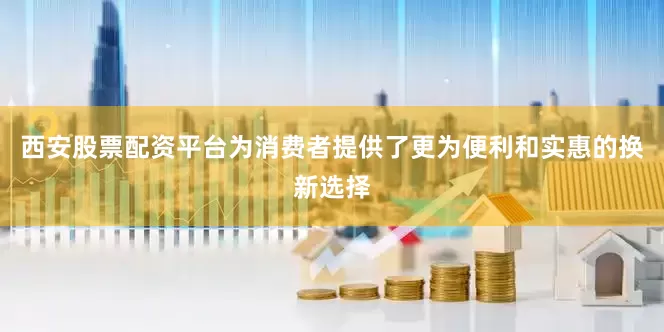 西安股票配资平台为消费者提供了更为便利和实惠的换新选择