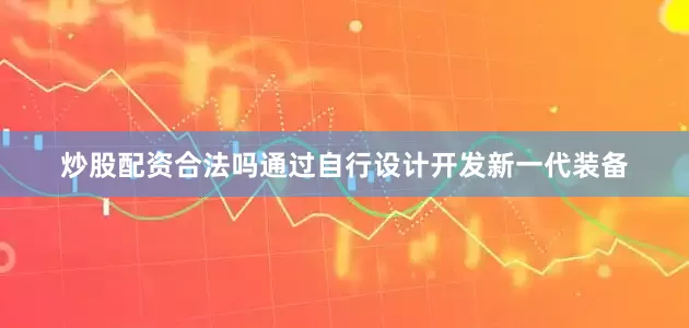 炒股配资合法吗　　通过自行设计开发新一代装备