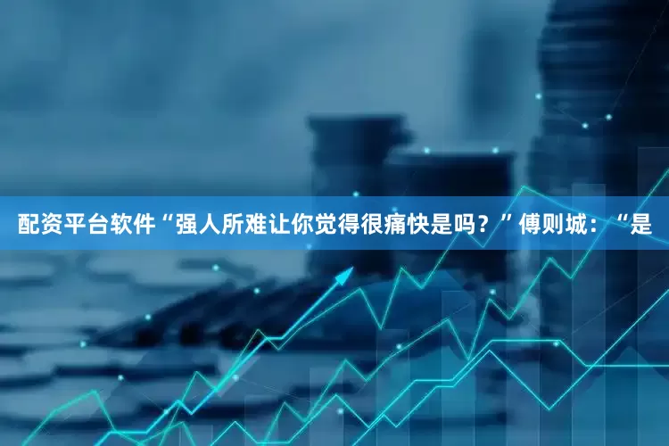 配资平台软件“强人所难让你觉得很痛快是吗？”傅则城：“是