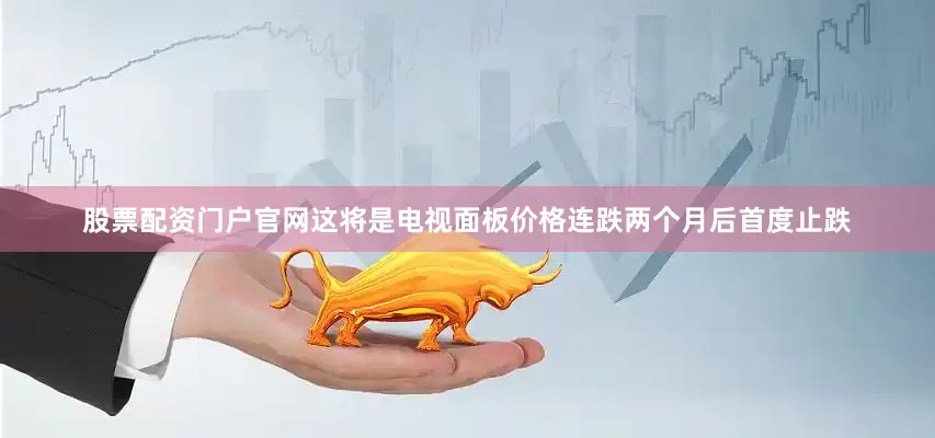 股票配资门户官网这将是电视面板价格连跌两个月后首度止跌