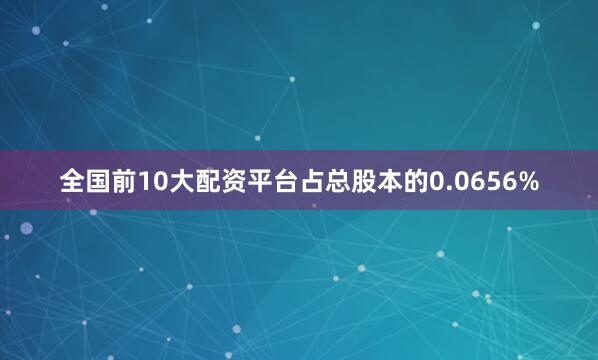 全国前10大配资平台占总股本的0.0656%