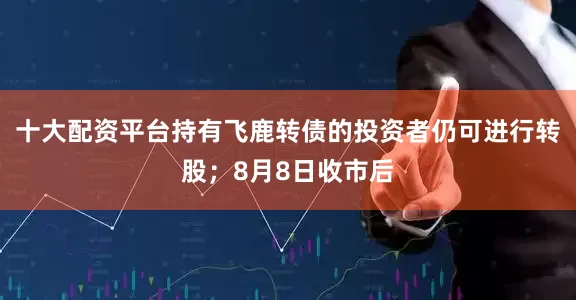 十大配资平台持有飞鹿转债的投资者仍可进行转股；8月8日收市后