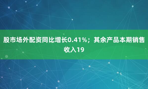 股市场外配资同比增长0.41%；其余产品本期销售收入19