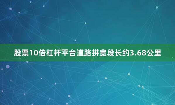 股票10倍杠杆平台道路拼宽段长约3.68公里