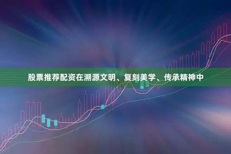股票推荐配资在溯源文明、复刻美学、传承精神中