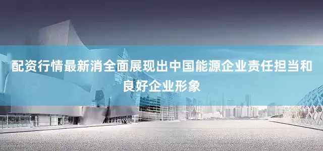 配资行情最新消全面展现出中国能源企业责任担当和良好企业形象