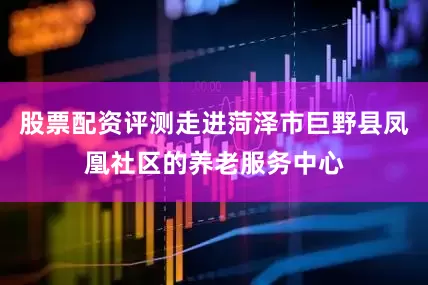 股票配资评测走进菏泽市巨野县凤凰社区的养老服务中心