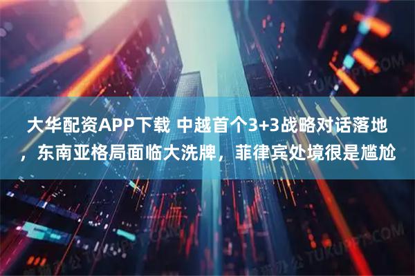 大华配资APP下载 中越首个3+3战略对话落地，东南亚格局面临大洗牌，菲律宾处境很是尴尬