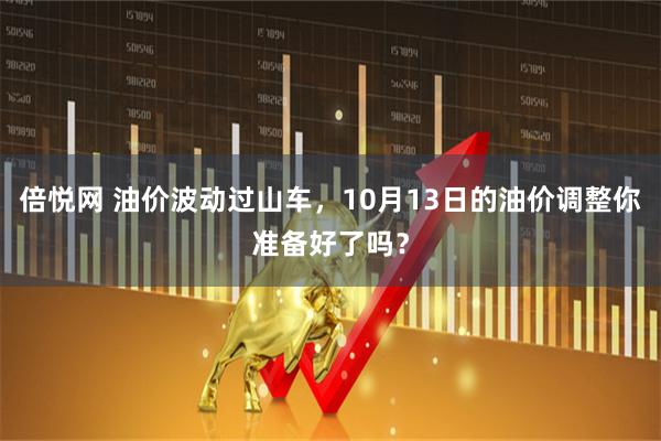 倍悦网 油价波动过山车，10月13日的油价调整你准备好了吗？