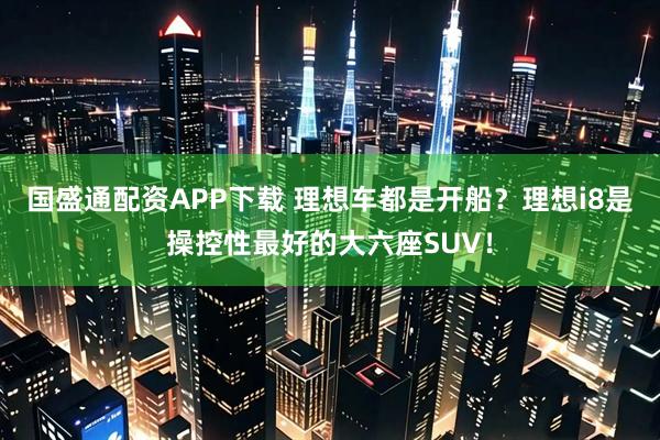 国盛通配资APP下载 理想车都是开船？理想i8是操控性最好的大六座SUV！