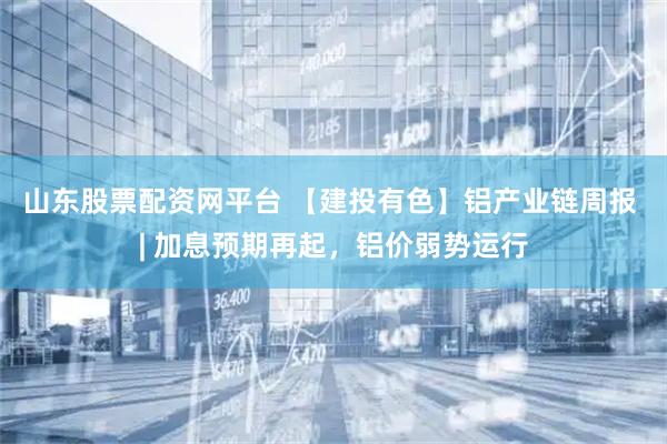 山东股票配资网平台 【建投有色】铝产业链周报 | 加息预期再起，铝价弱势运行