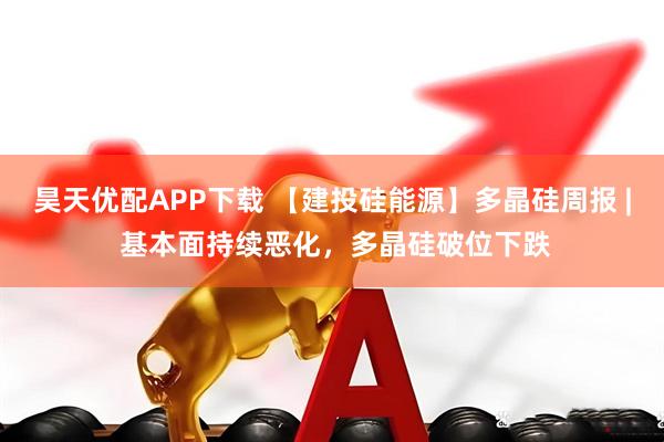 昊天优配APP下载 【建投硅能源】多晶硅周报 | 基本面持续恶化，多晶硅破位下跌