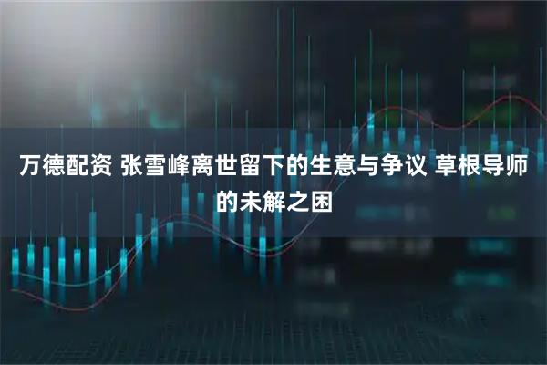 万德配资 张雪峰离世留下的生意与争议 草根导师的未解之困