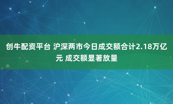 创牛配资平台 沪深两市今日成交额合计2.18万亿元 成交额显著放量