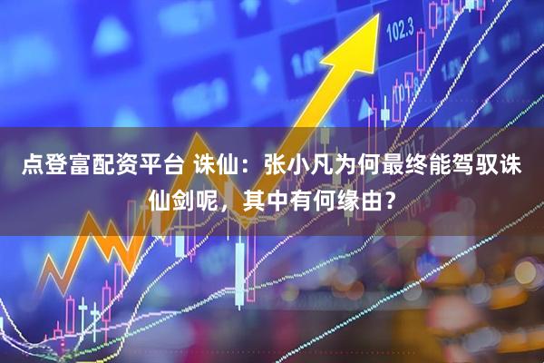 点登富配资平台 诛仙：张小凡为何最终能驾驭诛仙剑呢，其中有何缘由？