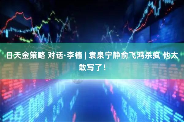 日天金策略 对话·李樯 | 袁泉宁静俞飞鸿杀疯 他太敢写了！