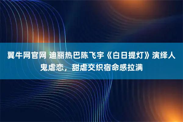 翼牛网官网 迪丽热巴陈飞宇《白日提灯》演绎人鬼虐恋，甜虐交织宿命感拉满