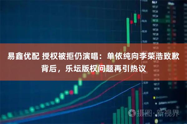 易鑫优配 授权被拒仍演唱：单依纯向李荣浩致歉背后，乐坛版权问题再引热议