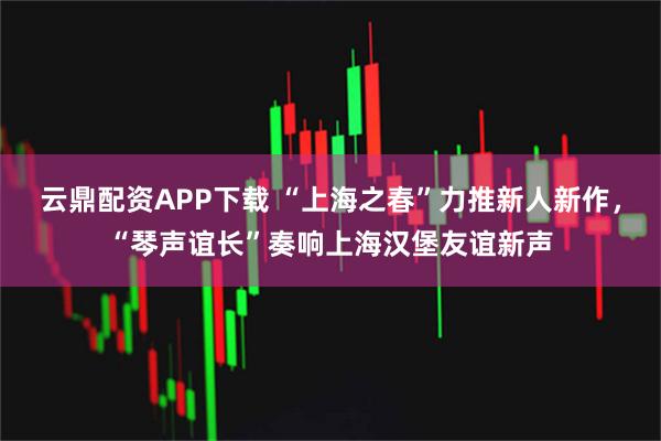 云鼎配资APP下载 “上海之春”力推新人新作，“琴声谊长”奏响上海汉堡友谊新声