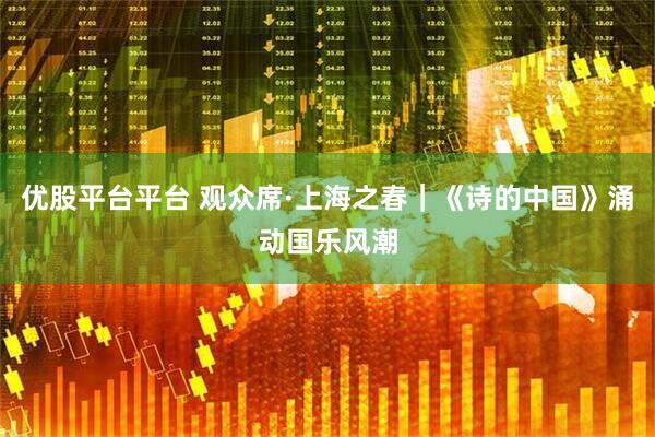 优股平台平台 观众席·上海之春｜《诗的中国》涌动国乐风潮