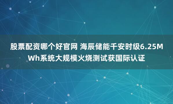 股票配资哪个好官网 海辰储能千安时级6.25MWh系统大规模火烧测试获国际认证