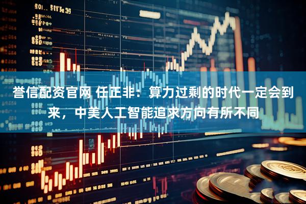 誉信配资官网 任正非：算力过剩的时代一定会到来，中美人工智能追求方向有所不同