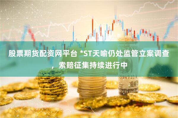 股票期货配资网平台 *ST天喻仍处监管立案调查，索赔征集持续进行中
