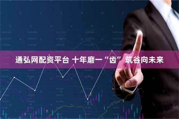 通弘网配资平台 十年磨一“齿” 筑谷向未来