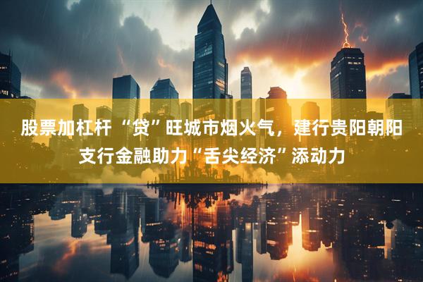 股票加杠杆 “贷”旺城市烟火气，建行贵阳朝阳支行金融助力“舌尖经济”添动力