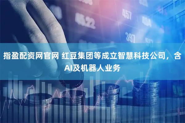 指盈配资网官网 红豆集团等成立智慧科技公司，含AI及机器人业务