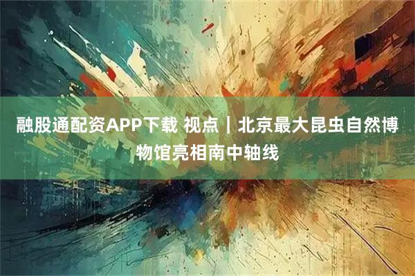 融股通配资APP下载 视点｜北京最大昆虫自然博物馆亮相南中轴线