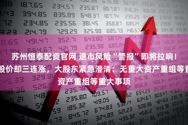 苏州恒泰配资官网 退市风险“警报”即将拉响！ST华鹏股价却三连涨，大股东紧急澄清：无重大资产重组等重大事项