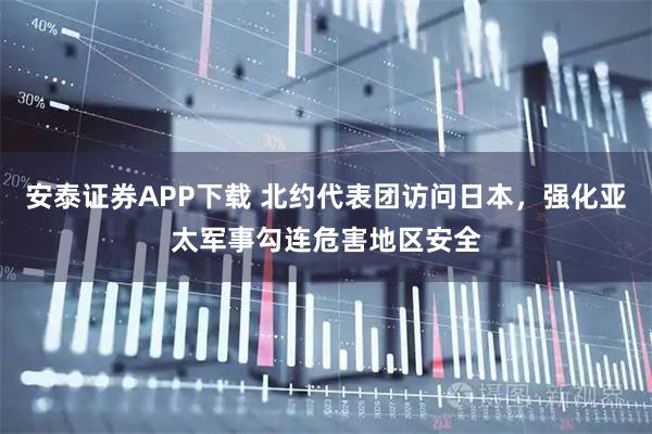安泰证券APP下载 北约代表团访问日本，强化亚太军事勾连危害地区安全