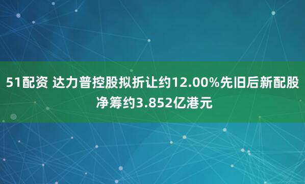 51配资 达力普控股拟折让约12.00%先旧后新配股 净筹约3.852亿港元