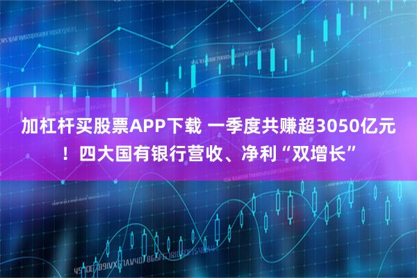 加杠杆买股票APP下载 一季度共赚超3050亿元！四大国有银行营收、净利“双增长”