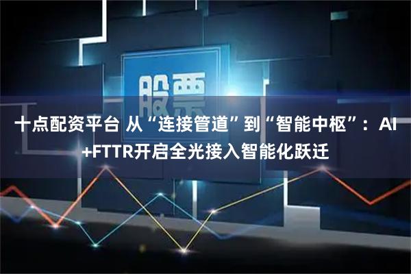 十点配资平台 从“连接管道”到“智能中枢”：AI+FTTR开启全光接入智能化跃迁