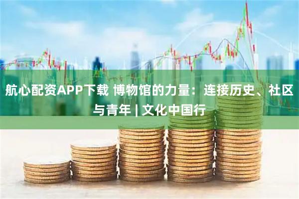 航心配资APP下载 博物馆的力量：连接历史、社区与青年 | 文化中国行