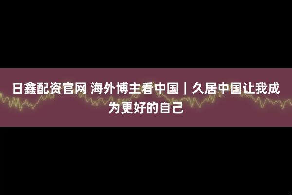 日鑫配资官网 海外博主看中国｜久居中国让我成为更好的自己