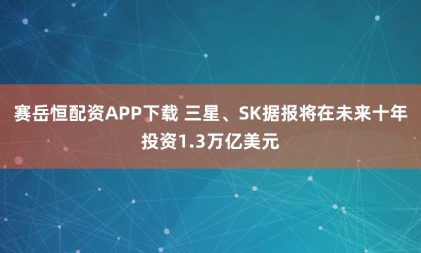 赛岳恒配资APP下载 三星、SK据报将在未来十年投资1.3万亿美元