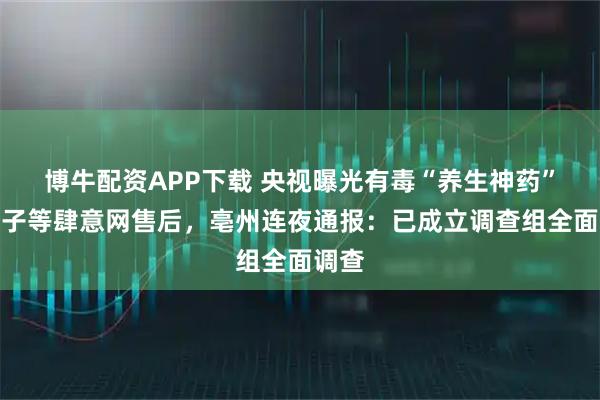 博牛配资APP下载 央视曝光有毒“养生神药”生附子等肆意网售后，亳州连夜通报：已成立调查组全面调查