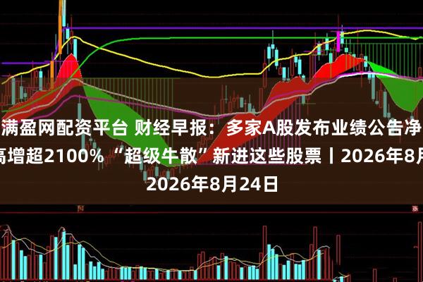 满盈网配资平台 财经早报：多家A股发布业绩公告净利最高增超2100% “超级牛散”新进这些股票丨2026年8月24日