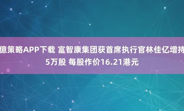 億策略APP下载 富智康集团获首席执行官林佳亿增持5万股 每股作价16.21港元